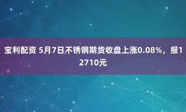 宝利配资 5月7日不锈钢期货收盘上涨0.08%，报12710元