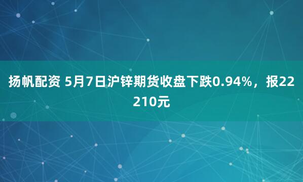 扬帆配资 5月7日沪锌期货收盘下跌0.94%，报22210元