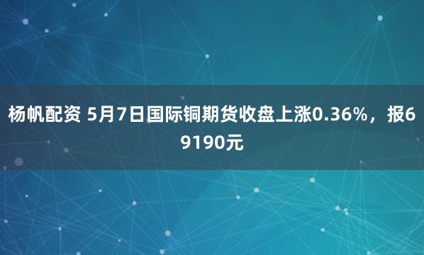 杨帆配资 5月7日国际铜期货收盘上涨0.36%，报69190元