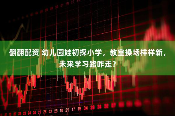 翻翻配资 幼儿园娃初探小学，教室操场样样新，未来学习路咋走？