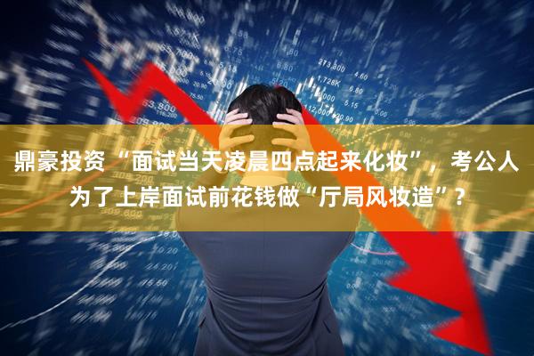鼎豪投资 “面试当天凌晨四点起来化妆”，考公人为了上岸面试前花钱做“厅局风妆造”？