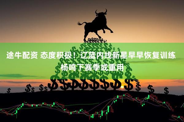 途牛配资 态度积极！辽篮内线新星早早恢复训练 杨鸣下赛季或重用