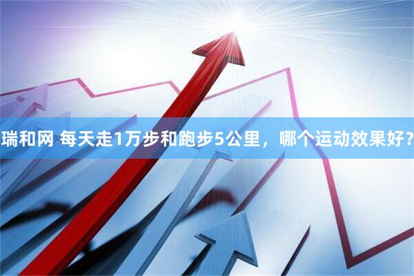 瑞和网 每天走1万步和跑步5公里，哪个运动效果好？