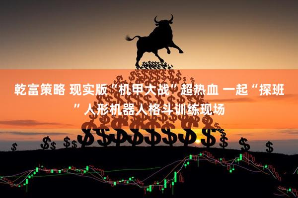 乾富策略 现实版“机甲大战”超热血 一起“探班”人形机器人格斗训练现场