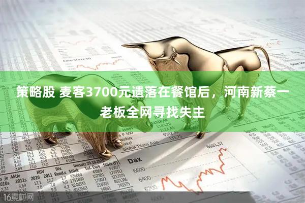 策略股 麦客3700元遗落在餐馆后，河南新蔡一老板全网寻找失主