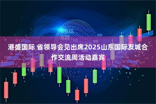 港盛国际 省领导会见出席2025山东国际友城合作交流周活动嘉宾