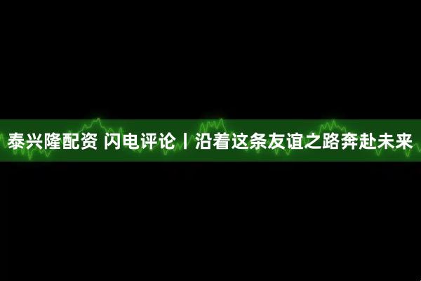 泰兴隆配资 闪电评论丨沿着这条友谊之路奔赴未来