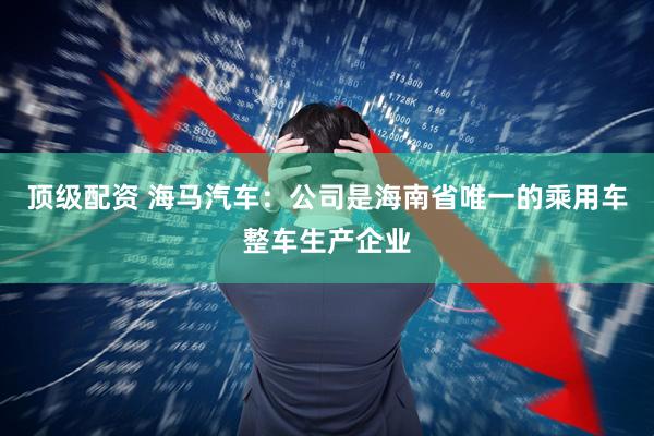 顶级配资 海马汽车：公司是海南省唯一的乘用车整车生产企业
