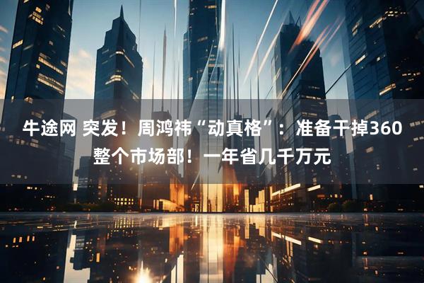 牛途网 突发！周鸿祎“动真格”：准备干掉360整个市场部！一年省几千万元