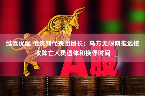 维嘉优配 俄谈判代表团团长：乌方无限期推迟接收阵亡人员遗体和换俘时间