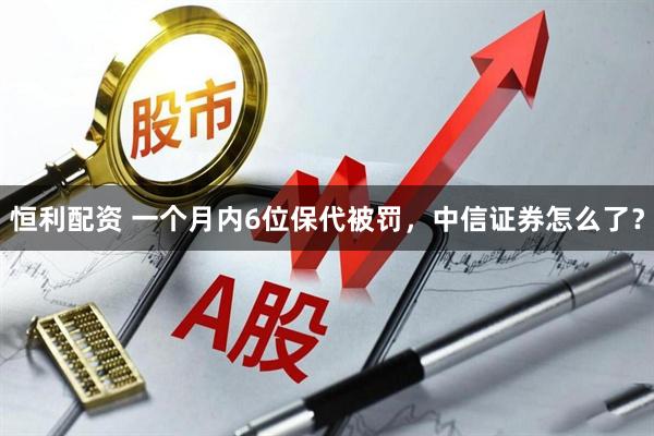 恒利配资 一个月内6位保代被罚，中信证券怎么了？