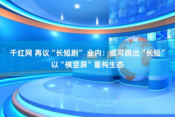 千红网 再议“长短剧” 业内：或可跳出“长短”以“横竖屏”重构生态