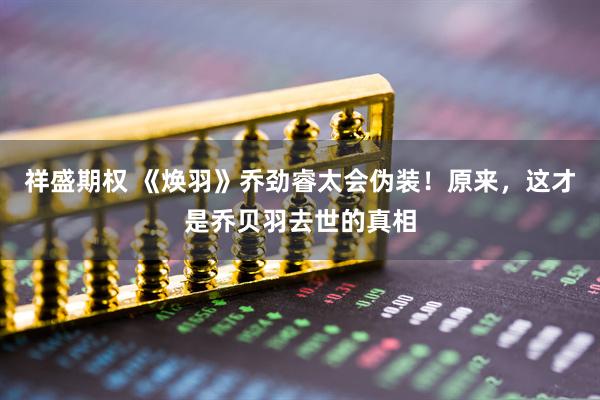 祥盛期权 《焕羽》乔劲睿太会伪装！原来，这才是乔贝羽去世的真相