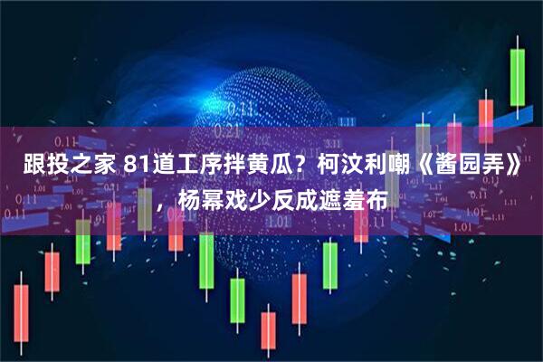跟投之家 81道工序拌黄瓜？柯汶利嘲《酱园弄》，杨幂戏少反成遮羞布