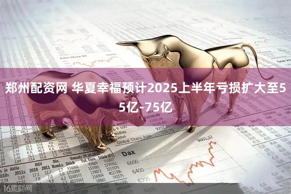 郑州配资网 华夏幸福预计2025上半年亏损扩大至55亿-75亿