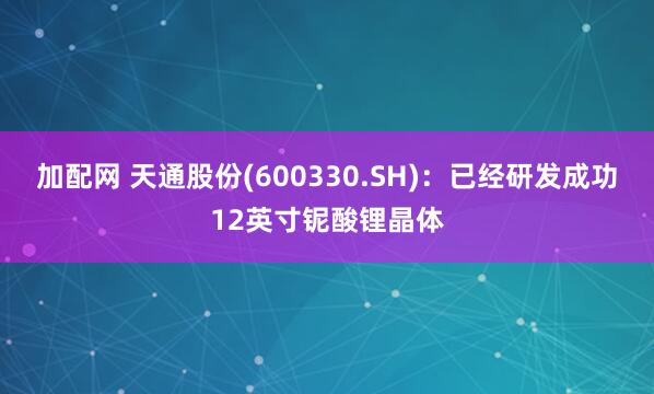 加配网 天通股份(600330.SH)：已经研发成功12英寸铌酸锂晶体