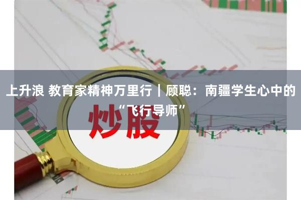 上升浪 教育家精神万里行｜顾聪：南疆学生心中的“飞行导师”