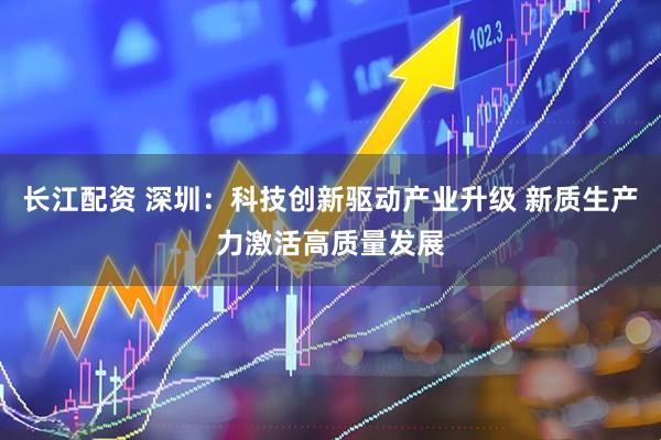 长江配资 深圳：科技创新驱动产业升级 新质生产力激活高质量发展