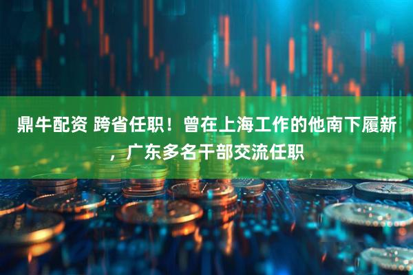 鼎牛配资 跨省任职！曾在上海工作的他南下履新，广东多名干部交流任职