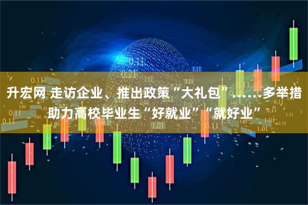 升宏网 走访企业、推出政策“大礼包”……多举措助力高校毕业生“好就业”“就好业”