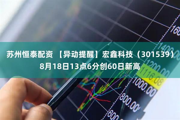 苏州恒泰配资 【异动提醒】宏鑫科技（301539）8月18日13点6分创60日新高
