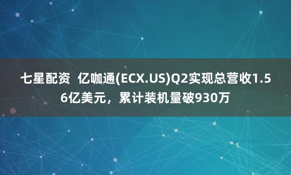 七星配资  亿咖通(ECX.US)Q2实现总营收1.56亿美元，累计装机量破930万