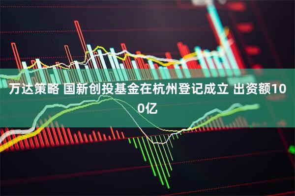 万达策略 国新创投基金在杭州登记成立 出资额100亿