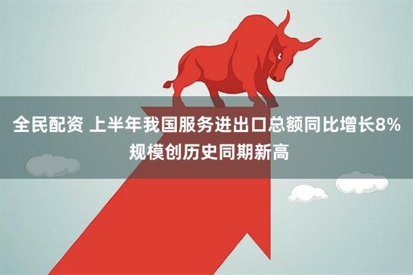 全民配资 上半年我国服务进出口总额同比增长8% 规模创历史同期新高
