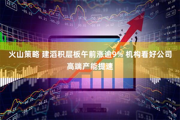 火山策略 建滔积层板午前涨逾9% 机构看好公司高端产能提速