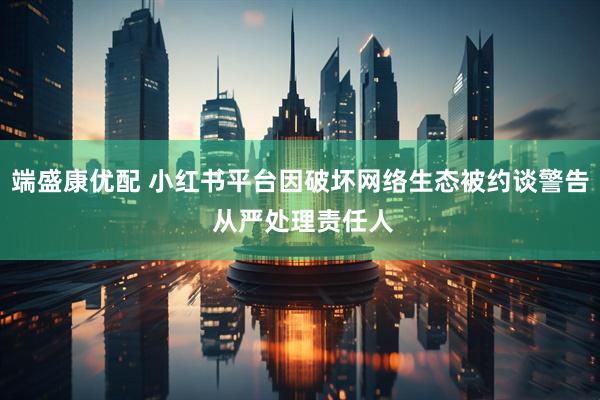 端盛康优配 小红书平台因破坏网络生态被约谈警告 从严处理责任人