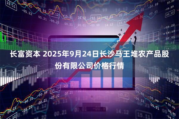 长富资本 2025年9月24日长沙马王堆农产品股份有限公司价格行情