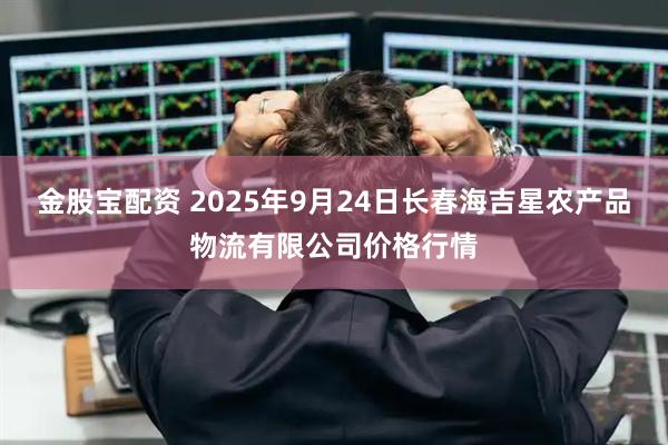 金股宝配资 2025年9月24日长春海吉星农产品物流有限公司价格行情