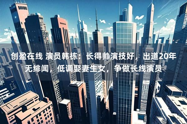 创盈在线 演员韩栋:长得帅演技好,出道20年无绯闻,低调娶妻生女,争做长线演员