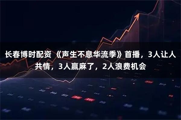 长春博时配资 《声生不息华流季》首播，3人让人共情，3人赢麻了，2人浪费机会