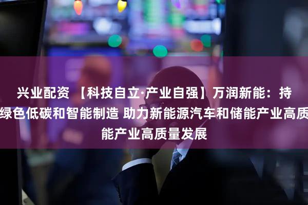 兴业配资 【科技自立·产业自强】万润新能：持续推进绿色低碳和智能制造 助力新能源汽车和储能产业高质量发展