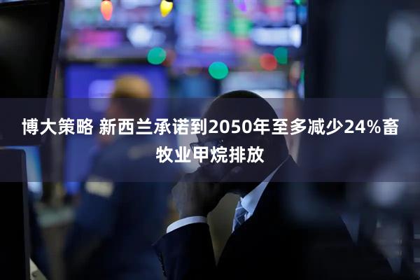 博大策略 新西兰承诺到2050年至多减少24%畜牧业甲烷排放