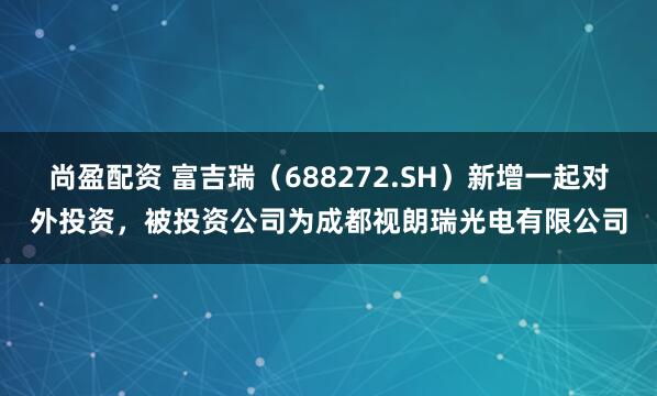 尚盈配资 富吉瑞(688272.SH)新增一起对外投资,被投资公司为成都视朗瑞光电有限公司
