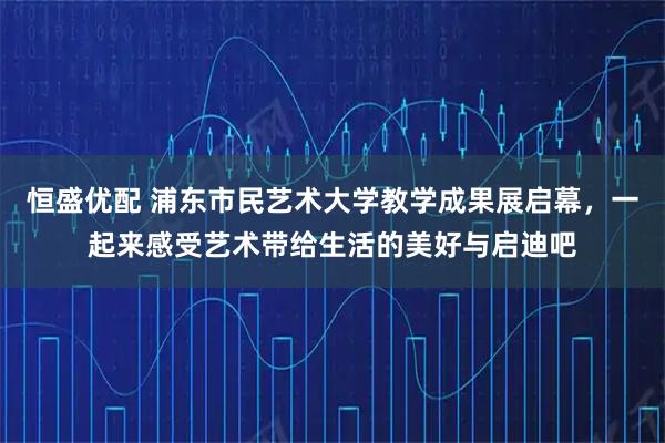 恒盛优配 浦东市民艺术大学教学成果展启幕，一起来感受艺术带给生活的美好与启迪吧