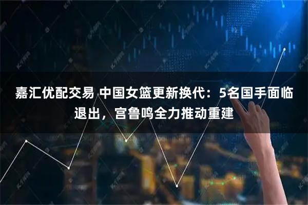 嘉汇优配交易 中国女篮更新换代：5名国手面临退出，宫鲁鸣全力推动重建