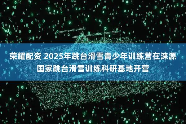 荣耀配资 2025年跳台滑雪青少年训练营在涞源国家跳台滑雪训练科研基地开营