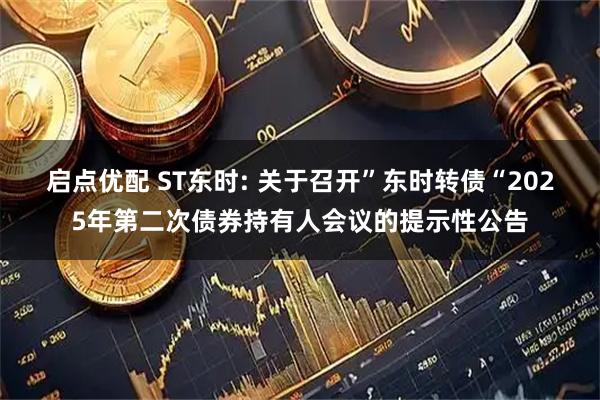 启点优配 ST东时: 关于召开”东时转债“2025年第二次债券持有人会议的提示性公告