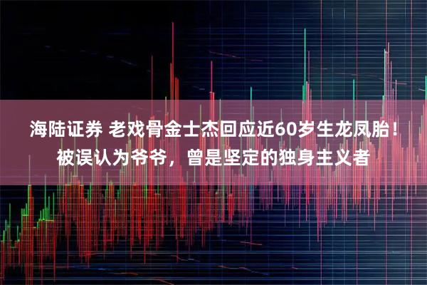 海陆证券 老戏骨金士杰回应近60岁生龙凤胎！被误认为爷爷，曾是坚定的独身主义者