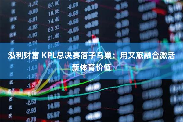 泓利财富 KPL总决赛落子鸟巢：用文旅融合激活新体育价值
