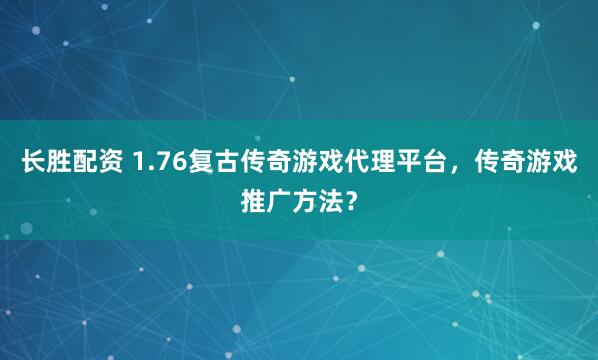 长胜配资 1.76复古传奇游戏代理平台，传奇游戏推广方法？