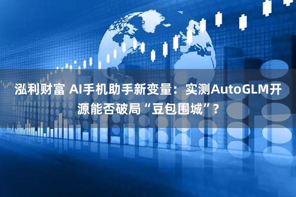 泓利财富 AI手机助手新变量：实测AutoGLM开源能否破局“豆包围城”?