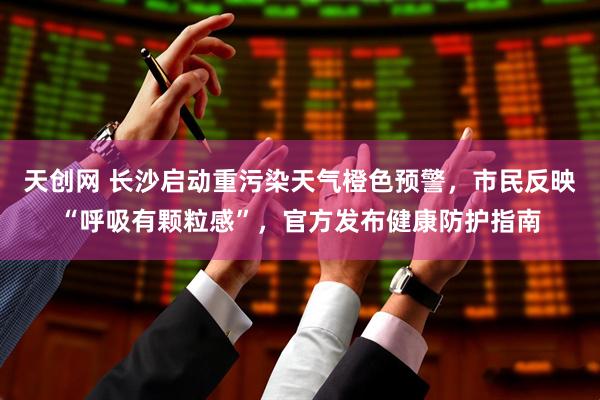 天创网 长沙启动重污染天气橙色预警，市民反映“呼吸有颗粒感”，官方发布健康防护指南