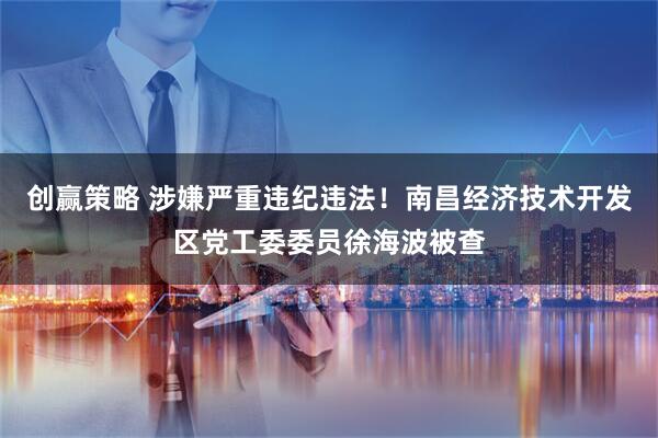 创赢策略 涉嫌严重违纪违法！南昌经济技术开发区党工委委员徐海波被查