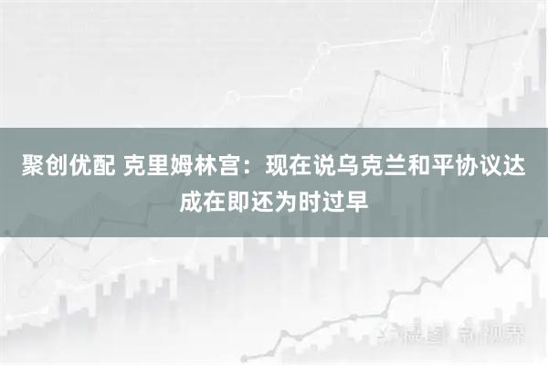 聚创优配 克里姆林宫：现在说乌克兰和平协议达成在即还为时过早