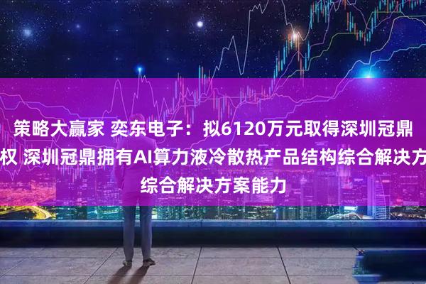 策略大赢家 奕东电子：拟6120万元取得深圳冠鼎51%股权 深圳冠鼎拥有AI算力液冷散热产品结构综合解决方案能力