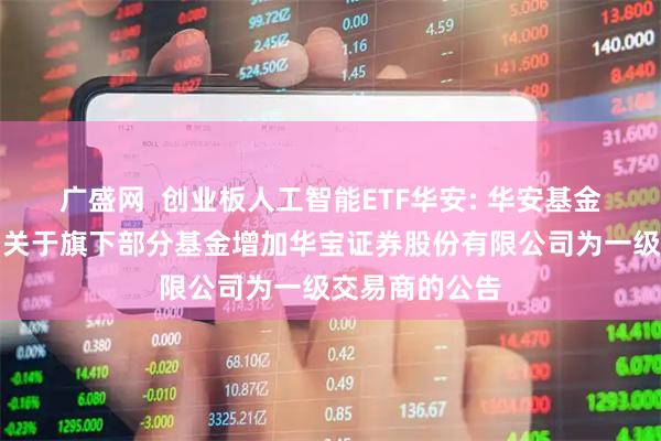 广盛网  创业板人工智能ETF华安: 华安基金管理有限公司关于旗下部分基金增加华宝证券股份有限公司为一级交易商的公告